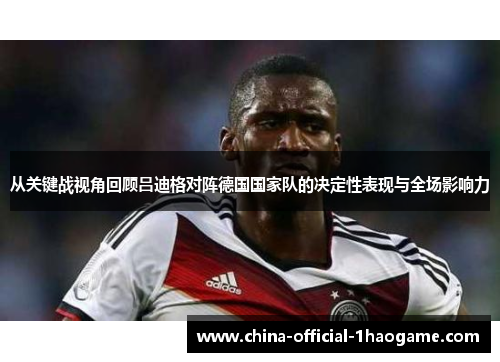 从关键战视角回顾吕迪格对阵德国国家队的决定性表现与全场影响力