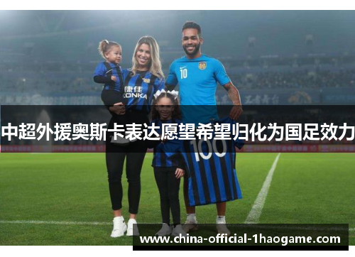 中超外援奥斯卡表达愿望希望归化为国足效力