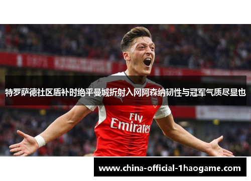 特罗萨德社区盾补时绝平曼城折射入网阿森纳韧性与冠军气质尽显也