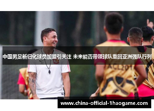 中国男足新归化球员加盟引关注 未来能否带领球队重回亚洲强队行列
