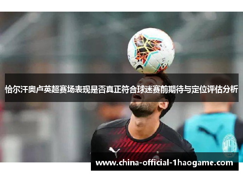 恰尔汗奥卢英超赛场表现是否真正符合球迷赛前期待与定位评估分析