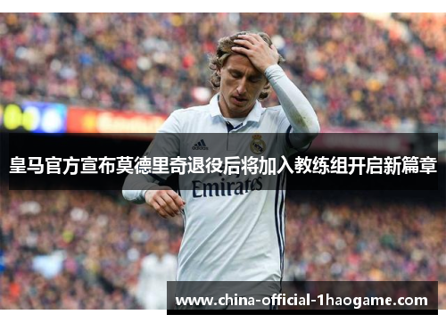 皇马官方宣布莫德里奇退役后将加入教练组开启新篇章
