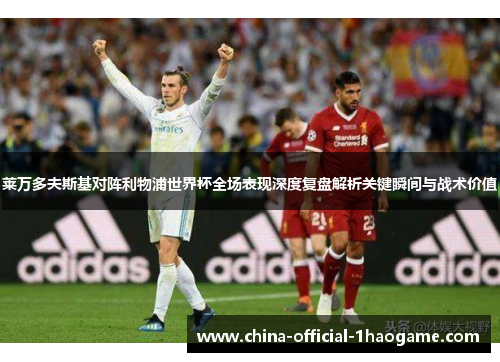 莱万多夫斯基对阵利物浦世界杯全场表现深度复盘解析关键瞬间与战术价值 莱万多夫斯基对阵利物浦世界杯全场表现深度复盘解析关键瞬间与战术价值
